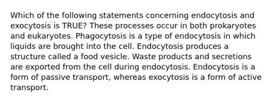 Which of the following statements concerning endocytosis and exocytosis is TRUE? These processes occur in both prokaryotes and eukaryotes. Phagocytosis is a type of endocytosis in which liquids are brought into the cell. Endocytosis produces a structure called a food vesicle. Waste products and secretions are exported from the cell during endocytosis. Endocytosis is a form of passive transport, whereas exocytosis is a form of active transport.