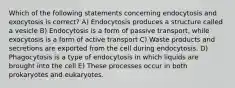 Which of the following statements concerning endocytosis and exocytosis is correct? A) Endocytosis produces a structure called a vesicle B) Endocytosis is a form of passive transport, while exocytosis is a form of active transport C) Waste products and secretions are exported from the cell during endocytosis. D) Phagocytosis is a type of endocytosis in which liquids are brought into the cell E) These processes occur in both prokaryotes and eukaryotes.