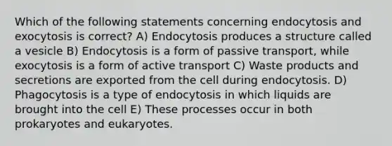 Which of the following statements concerning endocytosis and exocytosis is correct? A) Endocytosis produces a structure called a vesicle B) Endocytosis is a form of passive transport, while exocytosis is a form of active transport C) Waste products and secretions are exported from the cell during endocytosis. D) Phagocytosis is a type of endocytosis in which liquids are brought into the cell E) These processes occur in both prokaryotes and eukaryotes.