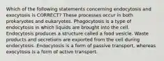 Which of the following statements concerning endocytosis and exocytosis is CORRECT? These processes occur in both prokaryotes and eukaryotes. Phagocytosis is a type of endocytosis in which liquids are brought into the cell. Endocytosis produces a structure called a food vesicle. Waste products and secretions are exported from the cell during endocytosis. Endocytosis is a form of passive transport, whereas exocytosis is a form of active transport.