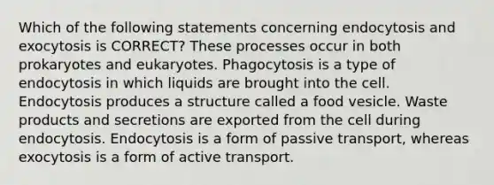 Which of the following statements concerning endocytosis and exocytosis is CORRECT? These processes occur in both prokaryotes and eukaryotes. Phagocytosis is a type of endocytosis in which liquids are brought into the cell. Endocytosis produces a structure called a food vesicle. Waste products and secretions are exported from the cell during endocytosis. Endocytosis is a form of passive transport, whereas exocytosis is a form of active transport.