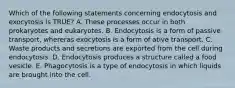 Which of the following statements concerning endocytosis and exocytosis is TRUE? A. These processes occur in both prokaryotes and eukaryotes. B. Endocytosis is a form of passive transport, whereras exocytosis is a form of ative transport. C. Waste products and secretions are exported from the cell during endocytosis. D. Endocytosis produces a structure called a food vesicle. E. Phagocytosis is a type of endocytosis in which liquids are brought into the cell.