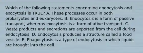 Which of the following statements concerning endocytosis and exocytosis is TRUE? A. These processes occur in both prokaryotes and eukaryotes. B. Endocytosis is a form of passive transport, whereras exocytosis is a form of ative transport. C. Waste products and secretions are exported from the cell during endocytosis. D. Endocytosis produces a structure called a food vesicle. E. Phagocytosis is a type of endocytosis in which liquids are brought into the cell.