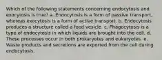 Which of the following statements concerning endocytosis and exocytosis is true? a. Endocytosis is a form of passive transport, whereas exocytosis is a form of active transport. b. Endocytosis produces a structure called a food vesicle. c. Phagocytosis is a type of endocytosis in which liquids are brought into the cell. d. These processes occur in both prokaryotes and eukaryotes. e. Waste products and secretions are exported from the cell during endocytosis.