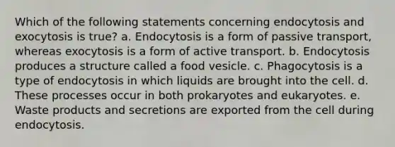 Which of the following statements concerning endocytosis and exocytosis is true? a. Endocytosis is a form of passive transport, whereas exocytosis is a form of active transport. b. Endocytosis produces a structure called a food vesicle. c. Phagocytosis is a type of endocytosis in which liquids are brought into the cell. d. These processes occur in both prokaryotes and eukaryotes. e. Waste products and secretions are exported from the cell during endocytosis.