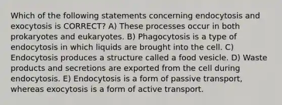 Which of the following statements concerning endocytosis and exocytosis is CORRECT? A) These processes occur in both prokaryotes and eukaryotes. B) Phagocytosis is a type of endocytosis in which liquids are brought into the cell. C) Endocytosis produces a structure called a food vesicle. D) Waste products and secretions are exported from the cell during endocytosis. E) Endocytosis is a form of passive transport, whereas exocytosis is a form of active transport.