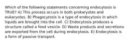 Which of the following statements concerning endocytosis is TRUE? A) This process occurs in both prokaryotes and eukaryotes. B) Phagocytosis is a type of endocytosis in which liquids are brought into the cell. C) Endocytosis produces a structure called a food vesicle. D) Waste products and secretions are exported from the cell during endocytosis. E) Endocytosis is a form of passive transport.