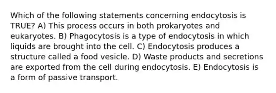 Which of the following statements concerning endocytosis is TRUE? A) This process occurs in both prokaryotes and eukaryotes. B) Phagocytosis is a type of endocytosis in which liquids are brought into the cell. C) Endocytosis produces a structure called a food vesicle. D) Waste products and secretions are exported from the cell during endocytosis. E) Endocytosis is a form of passive transport.