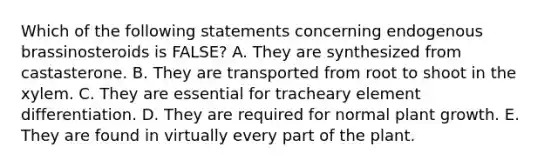 Which of the following statements concerning endogenous brassinosteroids is FALSE? A. They are synthesized from castasterone. B. They are transported from root to shoot in the xylem. C. They are essential for tracheary element differentiation. D. They are required for normal plant growth. E. They are found in virtually every part of the plant.