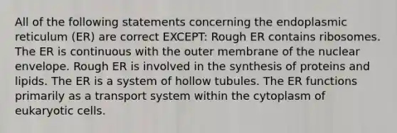 All of the following statements concerning the endoplasmic reticulum (ER) are correct EXCEPT: Rough ER contains ribosomes. The ER is continuous with the outer membrane of the nuclear envelope. Rough ER is involved in the synthesis of proteins and lipids. The ER is a system of hollow tubules. The ER functions primarily as a transport system within the cytoplasm of eukaryotic cells.