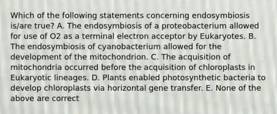 Which of the following statements concerning endosymbiosis is/are true? A. The endosymbiosis of a proteobacterium allowed for use of O2 as a terminal electron acceptor by Eukaryotes. B. The endosymbiosis of cyanobacterium allowed for the development of the mitochondrion. C. The acquisition of mitochondria occurred before the acquisition of chloroplasts in Eukaryotic lineages. D. Plants enabled photosynthetic bacteria to develop chloroplasts via horizontal gene transfer. E. None of the above are correct