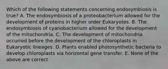 Which of the following statements concerning endosymbiosis is true? A. The endosymbiosis of a proteobacterium allowed for the development of proteins in higher order Eukaryotes. B. The endosymbiosis of cyanobacterium allowed for the development of the mitochondria. C. The development of mitochondria occurred before the development of the chloroplasts in Eukaryotic lineages. D. Plants enabled photosynthetic bacteria to develop chloroplasts via horizontal gene transfer. E. None of the above are correct