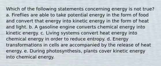 Which of the following statements concerning energy is not true? a. Fireflies are able to take potential energy in the form of food and convert that energy into kinetic energy in the form of heat and light. b. A gasoline engine converts chemical energy into kinetic energy. c. Living systems convert heat energy into chemical energy in order to reduce entropy. d. Energy transformations in cells are accompanied by the release of heat energy. e. During photosynthesis, plants cover kinetic energy into chemical energy.