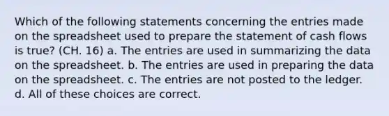 Which of the following statements concerning the entries made on the spreadsheet used to prepare the statement of cash flows is true? (CH. 16) a. The entries are used in summarizing the data on the spreadsheet. b. The entries are used in preparing the data on the spreadsheet. c. The entries are not posted to the ledger. d. All of these choices are correct.