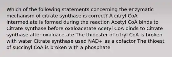 Which of the following statements concerning the enzymatic mechanism of citrate synthase is correct? A citryl CoA intermediate is formed during the reaction Acetyl CoA binds to Citrate synthase before oxaloacetate Acetyl CoA binds to Citrate synthase after oxaloacetate The thioester of citryl CoA is broken with water Citrate synthase used NAD+ as a cofactor The thioest of succinyl CoA is broken with a phosphate