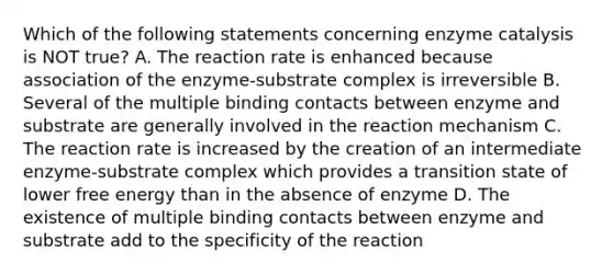 Which of the following statements concerning enzyme catalysis is NOT true? A. The reaction rate is enhanced because association of the enzyme-substrate complex is irreversible B. Several of the multiple binding contacts between enzyme and substrate are generally involved in the reaction mechanism C. The reaction rate is increased by the creation of an intermediate enzyme-substrate complex which provides a transition state of lower free energy than in the absence of enzyme D. The existence of multiple binding contacts between enzyme and substrate add to the specificity of the reaction