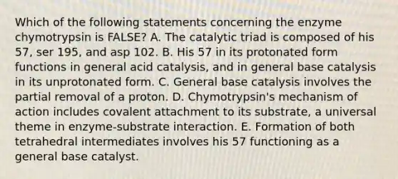 Which of the following statements concerning the enzyme chymotrypsin is FALSE? A. The catalytic triad is composed of his 57, ser 195, and asp 102. B. His 57 in its protonated form functions in general acid catalysis, and in general base catalysis in its unprotonated form. C. General base catalysis involves the partial removal of a proton. D. Chymotrypsin's mechanism of action includes covalent attachment to its substrate, a universal theme in enzyme-substrate interaction. E. Formation of both tetrahedral intermediates involves his 57 functioning as a general base catalyst.