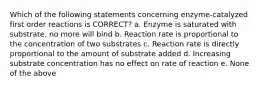 Which of the following statements concerning enzyme-catalyzed first order reactions is CORRECT? a. Enzyme is saturated with substrate, no more will bind b. Reaction rate is proportional to the concentration of two substrates c. Reaction rate is directly proportional to the amount of substrate added d. Increasing substrate concentration has no effect on rate of reaction e. None of the above