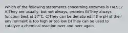 Which of the following statements concerning enzymes is FALSE? A)They are usually, but not always, proteins B)They always function best at 37°C. C)They can be denatured if the pH of their environment is too high or too low D)They can be used to catalyze a chemical reaction over and over again.