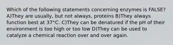 Which of the following statements concerning enzymes is FALSE? A)They are usually, but not always, proteins B)They always function best at 37°C. C)They can be denatured if the pH of their environment is too high or too low D)They can be used to catalyze a chemical reaction over and over again.