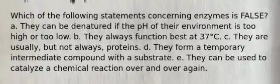 Which of the following statements concerning enzymes is FALSE? a. They can be denatured if the pH of their environment is too high or too low. b. They always function best at 37°C. c. They are usually, but not always, proteins. d. They form a temporary intermediate compound with a substrate. e. They can be used to catalyze a chemical reaction over and over again.