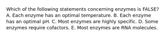 Which of the following statements concerning enzymes is FALSE? A. Each enzyme has an optimal temperature. B. Each enzyme has an optimal pH. C. Most enzymes are highly specific. D. Some enzymes require cofactors. E. Most enzymes are RNA molecules.