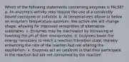 Which of the following statements concerning enzymes is FALSE? a. An enzyme's activity may require the use of a covalently bound coenzyme or cofactor. b. At temperatures above or below an enzyme's temperature optimum, the active site will change shape, allowing for improved recognition of alternative substrates. c. Enzymes may be inactivated by increasing or lowering the pH of their environment. d. Enzymes lower the energy necessary to reach a reaction transition state, thereby enhancing the rate of the reaction but not altering the equilibrium. e. Enzymes act as catalysts in that they participate in the reaction but are not consumed by the reaction