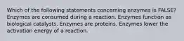 Which of the following statements concerning enzymes is FALSE? Enzymes are consumed during a reaction. Enzymes function as biological catalysts. Enzymes are proteins. Enzymes lower the activation energy of a reaction.