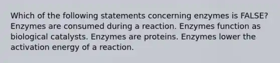 Which of the following statements concerning enzymes is FALSE? Enzymes are consumed during a reaction. Enzymes function as biological catalysts. Enzymes are proteins. Enzymes lower the activation energy of a reaction.