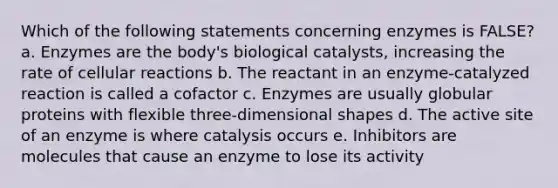 Which of the following statements concerning enzymes is FALSE? a. Enzymes are the body's biological catalysts, increasing the rate of cellular reactions b. The reactant in an enzyme-catalyzed reaction is called a cofactor c. Enzymes are usually globular proteins with flexible three-dimensional shapes d. The active site of an enzyme is where catalysis occurs e. Inhibitors are molecules that cause an enzyme to lose its activity