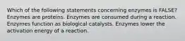 Which of the following statements concerning enzymes is FALSE? Enzymes are proteins. Enzymes are consumed during a reaction. Enzymes function as biological catalysts. Enzymes lower the activation energy of a reaction.