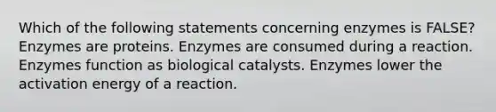 Which of the following statements concerning enzymes is FALSE? Enzymes are proteins. Enzymes are consumed during a reaction. Enzymes function as biological catalysts. Enzymes lower the activation energy of a reaction.