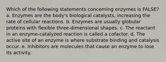 Which of the following statements concerning enzymes is FALSE? a. Enzymes are the body's biological catalysts, increasing the rate of cellular reactions. b. Enzymes are usually globular proteins with flexible three-dimensional shapes. c. The reactant in an enzyme-catalyzed reaction is called a cofactor. d. The active site of an enzyme is where substrate binding and catalysis occur. e. Inhibitors are molecules that cause an enzyme to lose its activity.