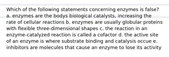 Which of the following statements concerning enzymes is false? a. enzymes are the bodys biological catalysts, increasing the rate of cellular reactions b. enzymes are usually globular proteins with flexible three-dimensional shapes c. the reaction in an enzyme-catalyzed reaction is called a cofactor d. the active site of an enzyme is where substrate binding and catalysis occue e. inhibitors are molecules that cause an enzyme to lose its activity