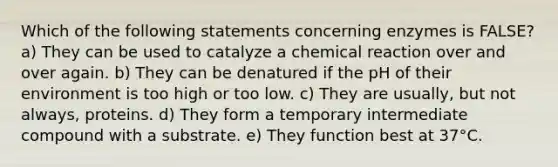 Which of the following statements concerning enzymes is FALSE? a) They can be used to catalyze a chemical reaction over and over again. b) They can be denatured if the pH of their environment is too high or too low. c) They are usually, but not always, proteins. d) They form a temporary intermediate compound with a substrate. e) They function best at 37°C.