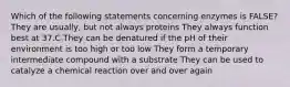 Which of the following statements concerning enzymes is FALSE? They are usually, but not always proteins They always function best at 37.C They can be denatured if the pH of their environment is too high or too low They form a temporary intermediate compound with a substrate They can be used to catalyze a chemical reaction over and over again