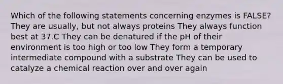 Which of the following statements concerning enzymes is FALSE? They are usually, but not always proteins They always function best at 37.C They can be denatured if the pH of their environment is too high or too low They form a temporary intermediate compound with a substrate They can be used to catalyze a chemical reaction over and over again