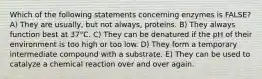 Which of the following statements concerning enzymes is FALSE? A) They are usually, but not always, proteins. B) They always function best at 37°C. C) They can be denatured if the pH of their environment is too high or too low. D) They form a temporary intermediate compound with a substrate. E) They can be used to catalyze a chemical reaction over and over again.