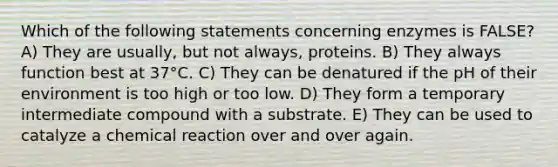 Which of the following statements concerning enzymes is FALSE? A) They are usually, but not always, proteins. B) They always function best at 37°C. C) They can be denatured if the pH of their environment is too high or too low. D) They form a temporary intermediate compound with a substrate. E) They can be used to catalyze a chemical reaction over and over again.