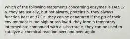 Which of the following statements concerning enzymes is FALSE? a. they are usually, but not always, proteins b. they always function best at 37C c. they can be denatured if the pH of their environment is too high or too low d. they form a temporary intermediate compound with a substrate e. they can be used to catalyze a chemical reaction over and over again