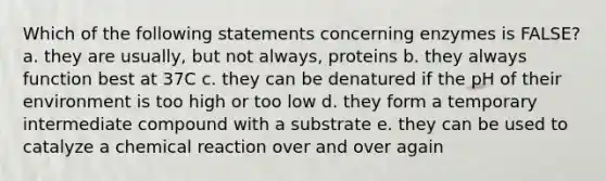 Which of the following statements concerning enzymes is FALSE? a. they are usually, but not always, proteins b. they always function best at 37C c. they can be denatured if the pH of their environment is too high or too low d. they form a temporary intermediate compound with a substrate e. they can be used to catalyze a chemical reaction over and over again