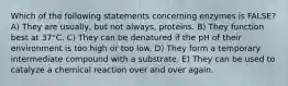 Which of the following statements concerning enzymes is FALSE? A) They are usually, but not always, proteins. B) They function best at 37°C. C) They can be denatured if the pH of their environment is too high or too low. D) They form a temporary intermediate compound with a substrate. E) They can be used to catalyze a chemical reaction over and over again.