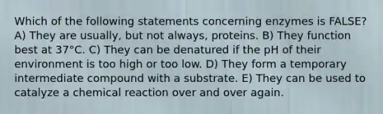 Which of the following statements concerning enzymes is FALSE? A) They are usually, but not always, proteins. B) They function best at 37°C. C) They can be denatured if the pH of their environment is too high or too low. D) They form a temporary intermediate compound with a substrate. E) They can be used to catalyze a chemical reaction over and over again.