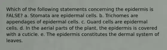 Which of the following statements concerning the epidermis is FALSE? a. Stomata are epidermal cells. b. Trichomes are appendages of epidermal cells. c. Guard cells are epidermal cells. d. In the aerial parts of the plant, the epidermis is covered with a cuticle. e. The epidermis constitutes the dermal system of leaves.