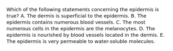 Which of the following statements concerning the epidermis is true? A. The dermis is superficial to the epidermis. B. The epidermis contains numerous blood vessels. C. The most numerous cells in the epidermis are the melanocytes. D. The epidermis is nourished by blood vessels located in the dermis. E. The epidermis is very permeable to water-soluble molecules.