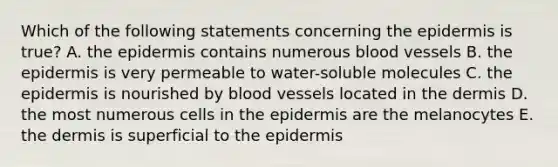 Which of the following statements concerning the epidermis is true? A. the epidermis contains numerous blood vessels B. the epidermis is very permeable to water-soluble molecules C. the epidermis is nourished by blood vessels located in the dermis D. the most numerous cells in the epidermis are the melanocytes E. the dermis is superficial to the epidermis