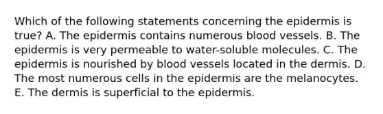 Which of the following statements concerning <a href='https://www.questionai.com/knowledge/kBFgQMpq6s-the-epidermis' class='anchor-knowledge'>the epidermis</a> is true? A. The epidermis contains numerous blood vessels. B. The epidermis is very permeable to water-soluble molecules. C. The epidermis is nourished by blood vessels located in <a href='https://www.questionai.com/knowledge/kEsXbG6AwS-the-dermis' class='anchor-knowledge'>the dermis</a>. D. The most numerous cells in the epidermis are the melanocytes. E. The dermis is superficial to the epidermis.