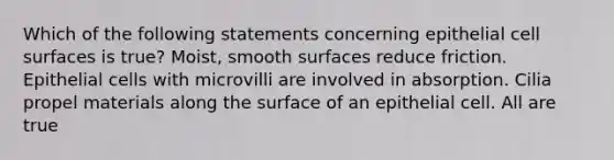 Which of the following statements concerning epithelial cell surfaces is true? Moist, smooth surfaces reduce friction. Epithelial cells with microvilli are involved in absorption. Cilia propel materials along the surface of an epithelial cell. All are true