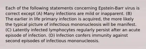 Each of the following statements concerning Epstein-Barr virus is correct except (A) Many infections are mild or inapparent. (B) The earlier in life primary infection is acquired, the more likely the typical picture of infectious mononucleosis will be manifest. (C) Latently infected lymphocytes regularly persist after an acute episode of infection. (D) Infection confers immunity against second episodes of infectious mononucleosis.