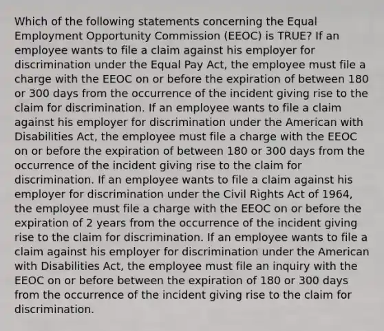 Which of the following statements concerning the Equal Employment Opportunity Commission (EEOC) is TRUE? If an employee wants to file a claim against his employer for discrimination under the Equal Pay Act, the employee must file a charge with the EEOC on or before the expiration of between 180 or 300 days from the occurrence of the incident giving rise to the claim for discrimination. If an employee wants to file a claim against his employer for discrimination under the American with Disabilities Act, the employee must file a charge with the EEOC on or before the expiration of between 180 or 300 days from the occurrence of the incident giving rise to the claim for discrimination. If an employee wants to file a claim against his employer for discrimination under the Civil Rights Act of 1964, the employee must file a charge with the EEOC on or before the expiration of 2 years from the occurrence of the incident giving rise to the claim for discrimination. If an employee wants to file a claim against his employer for discrimination under the American with Disabilities Act, the employee must file an inquiry with the EEOC on or before between the expiration of 180 or 300 days from the occurrence of the incident giving rise to the claim for discrimination.